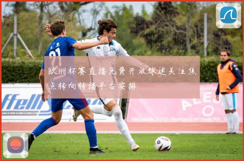 欧洲杯赛直播免费开放球迷关注焦点转向转播平台安排