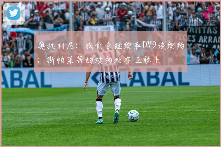 奥托利尼：我们会继续和DV9谈续约；斯帕莱蒂的续约处在正轨上