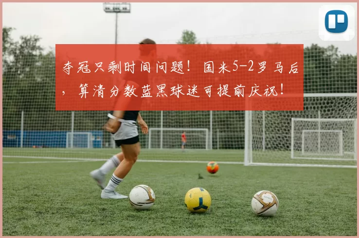 夺冠只剩时间问题！国米5-2罗马后，算清分数蓝黑球迷可提前庆祝！_那不勒斯_意甲_AC米兰