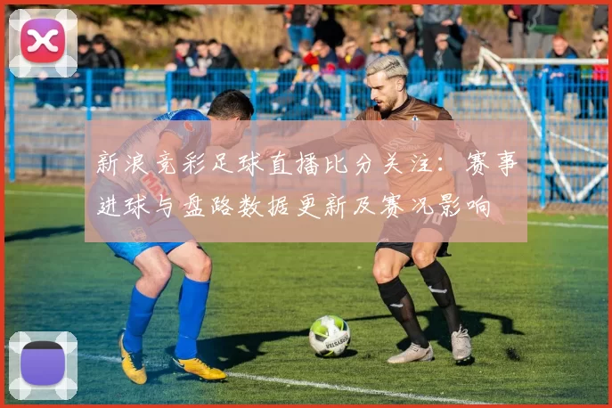 新浪竞彩足球直播比分关注：赛事进球与盘路数据更新及赛况影响