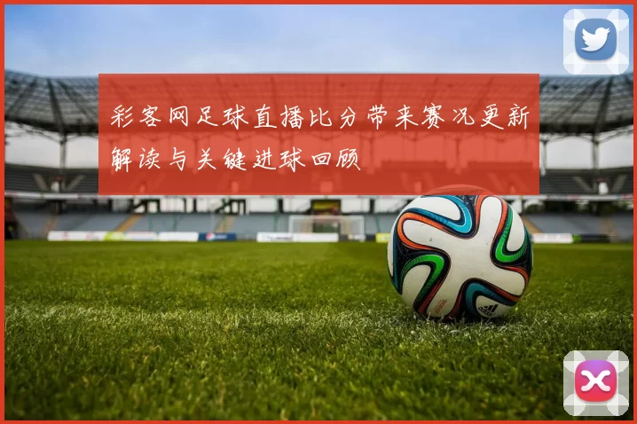 彩客网足球直播比分带来赛况更新解读与关键进球回顾