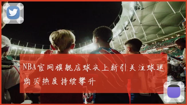 NBA官网旗舰店球衣上新引关注球迷购买热度持续攀升