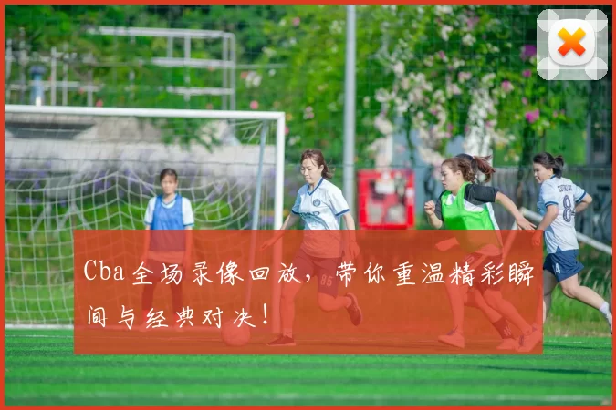 Cba全场录像回放，带你重温精彩瞬间与经典对决！