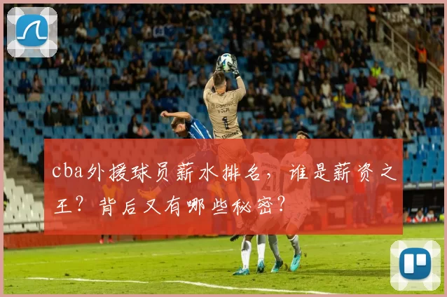 cba外援球员薪水排名，谁是薪资之王？背后又有哪些秘密？