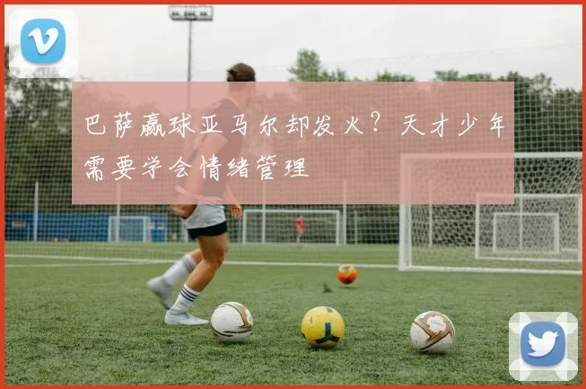 巴萨赢球亚马尔却发火？天才少年需要学会情绪管理