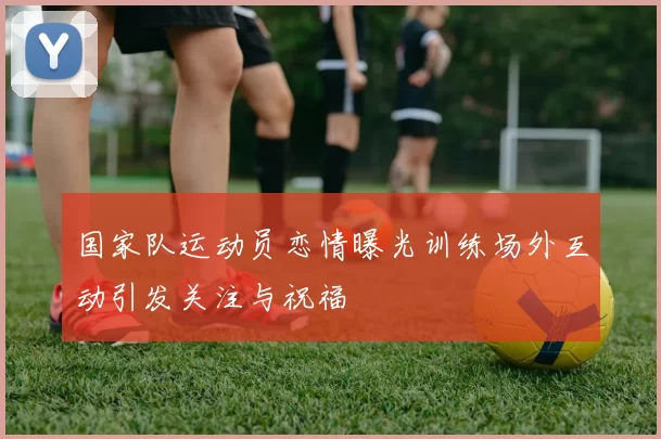 国家队运动员恋情曝光训练场外互动引发关注与祝福