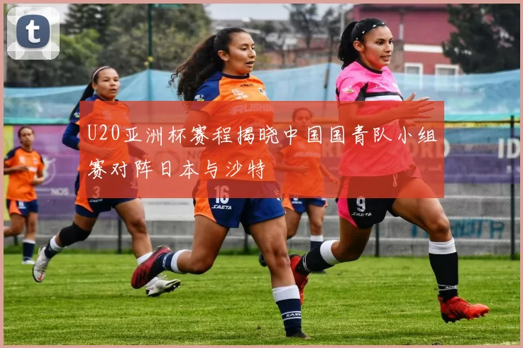 U20亚洲杯赛程揭晓中国国青队小组赛对阵日本与沙特
