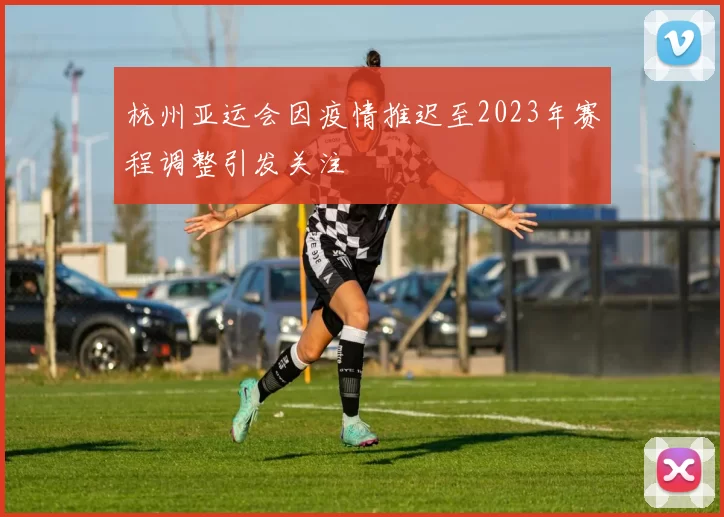杭州亚运会因疫情推迟至2023年赛程调整引发关注
