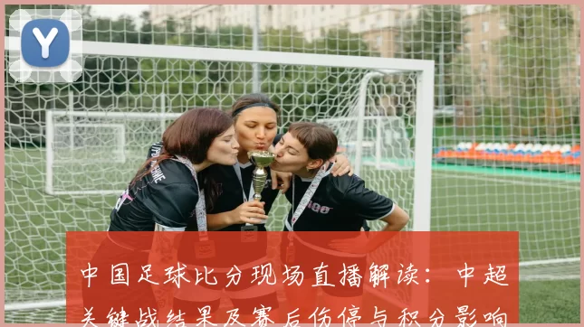 中国足球比分现场直播解读：中超关键战结果及赛后伤停与积分影响
