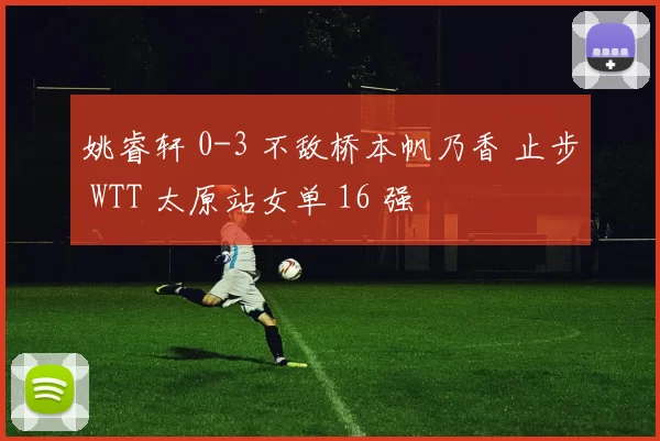 姚睿轩 0-3 不敌桥本帆乃香 止步 WTT 太原站女单 16 强