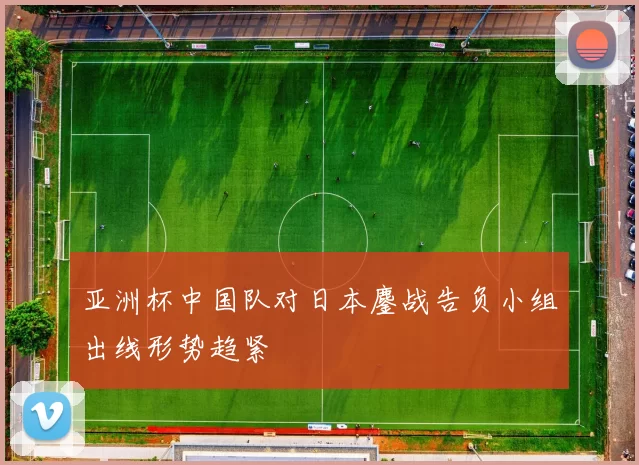 亚洲杯中国队对日本鏖战告负小组出线形势趋紧