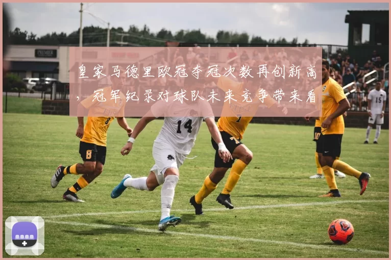 皇家马德里欧冠夺冠次数再创新高，冠军纪录对球队未来竞争带来看点