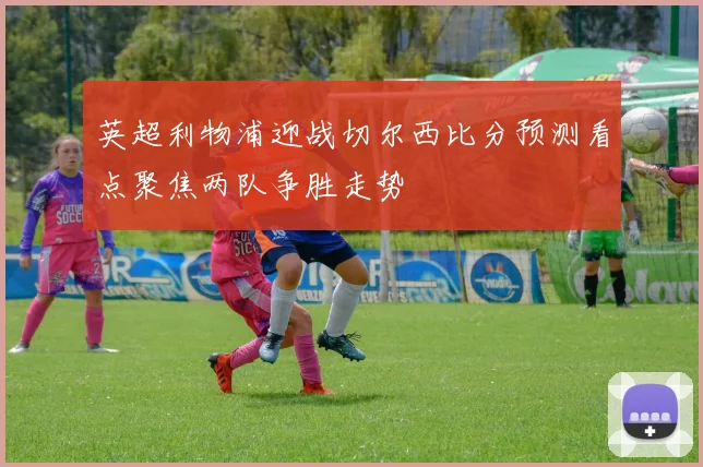 英超利物浦迎战切尔西比分预测看点聚焦两队争胜走势