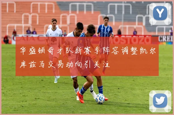 华盛顿奇才队新赛季阵容调整凯尔库兹马交易动向引关注