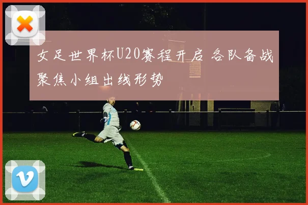 女足世界杯U20赛程开启 各队备战聚焦小组出线形势